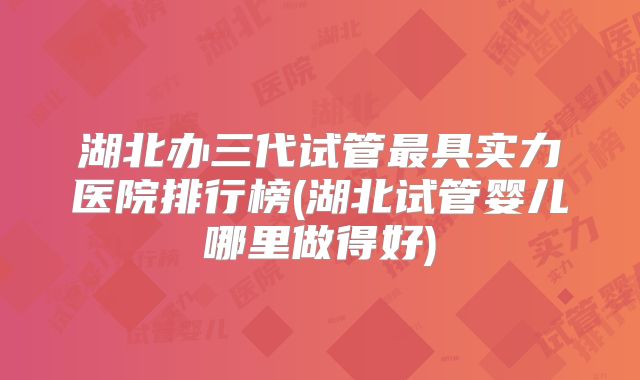 湖北办三代试管最具实力医院排行榜(湖北试管婴儿哪里做得好)