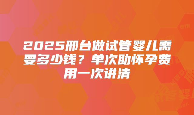 2025邢台做试管婴儿需要多少钱?单次助怀孕费用一次讲清