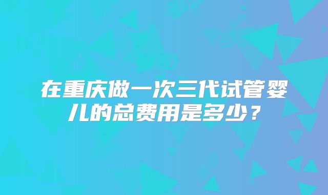 在重庆做一次三代试管婴儿的总费用是多少？