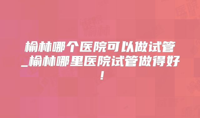 榆林哪个医院可以做试管_榆林哪里医院试管做得好！