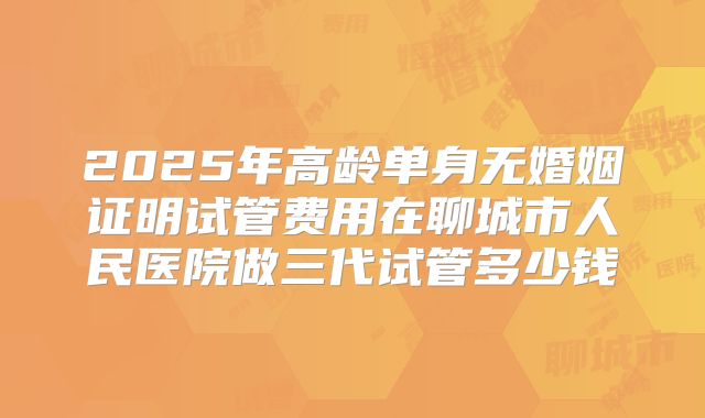 2025年高龄单身无婚姻证明试管费用在聊城市人民医院做三代试管多少钱