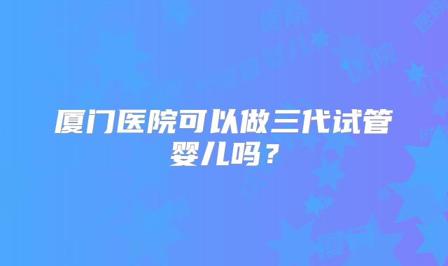 厦门医院可以做三代试管婴儿吗?