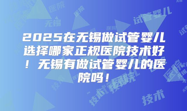 2025在无锡做试管婴儿选择哪家正规医院技术好！无锡有做试管婴儿的医院吗！