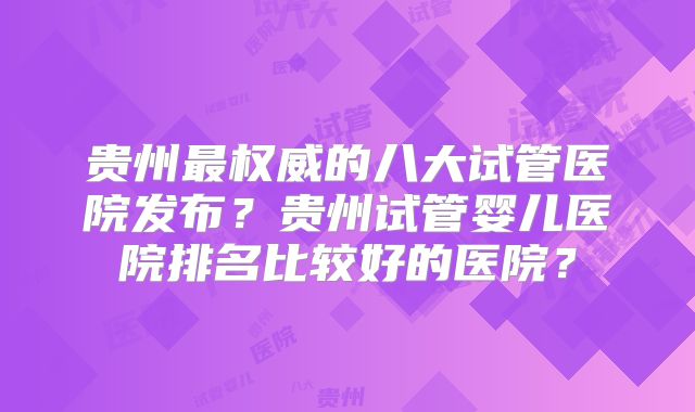 贵州最权威的八大试管医院发布?贵州试管婴儿医院排名比较好的医院?