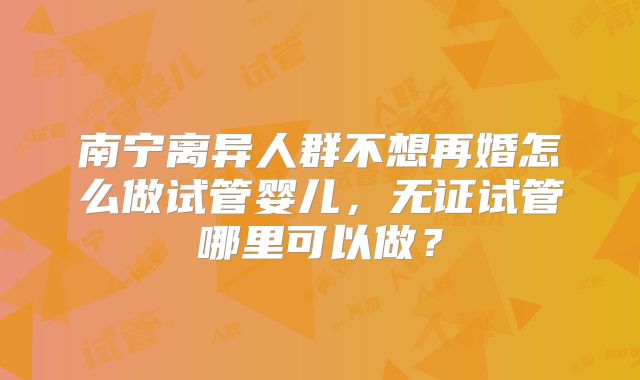南宁离异人群不想再婚怎么做试管婴儿，无证试管哪里可以做？