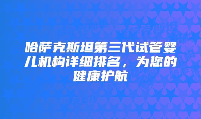 哈萨克斯坦第三代试管婴儿机构详细排名，为您的健康护航