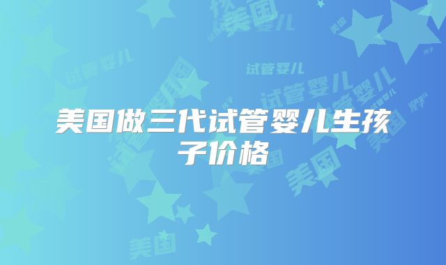美国做三代试管婴儿生孩子价格