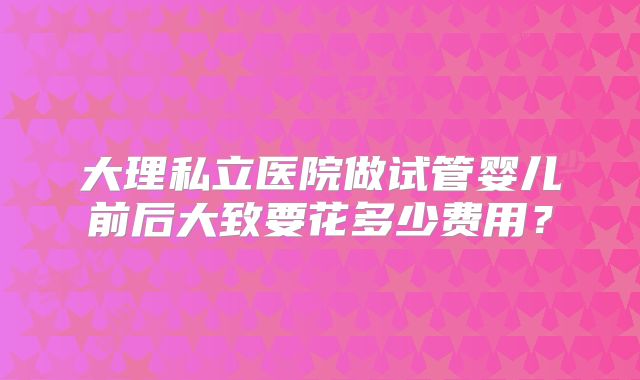 大理私立医院做试管婴儿前后大致要花多少费用？
