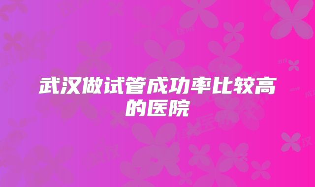 武汉做试管成功率比较高的医院