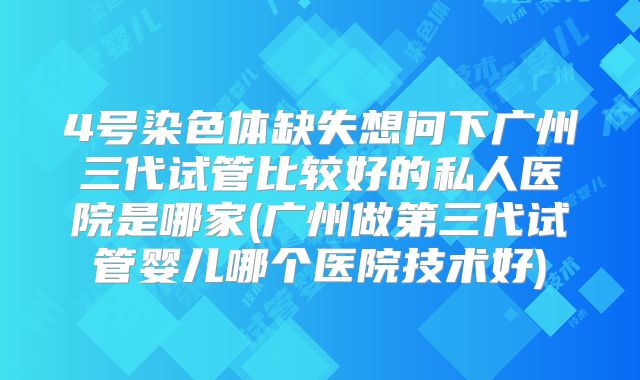 4号染色体缺失想问下广州三代试管比较好的私人医院是哪家(广州做第三代试管婴儿哪个医院技术好)