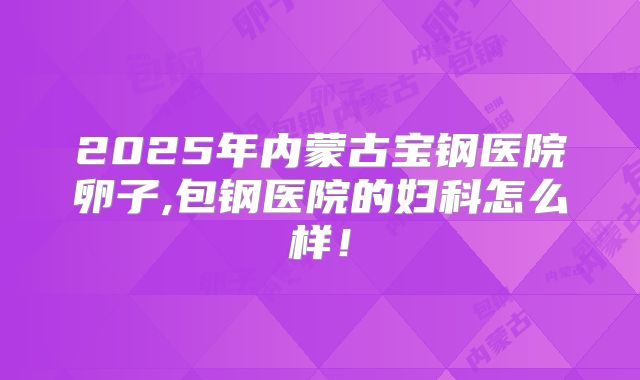 2025年内蒙古宝钢医院卵子,包钢医院的妇科怎么样！