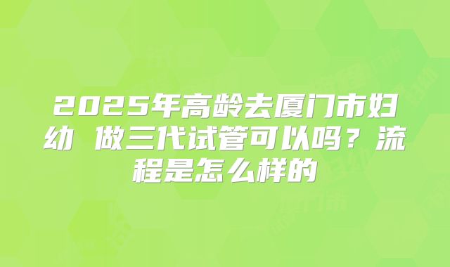 2025年高龄去厦门市妇幼 做三代试管可以吗？流程是怎么样的