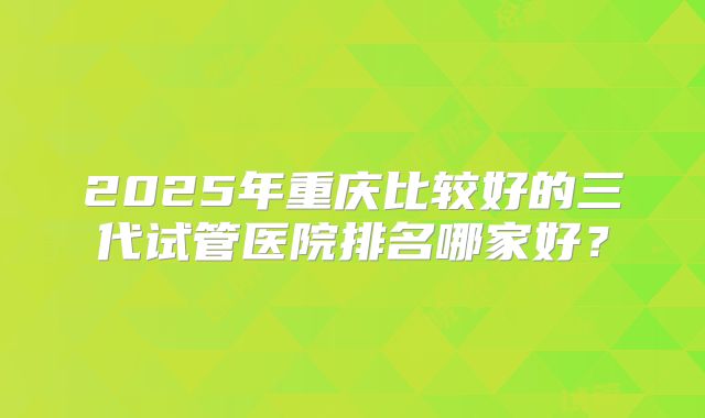 2025年重庆比较好的三代试管医院排名哪家好？