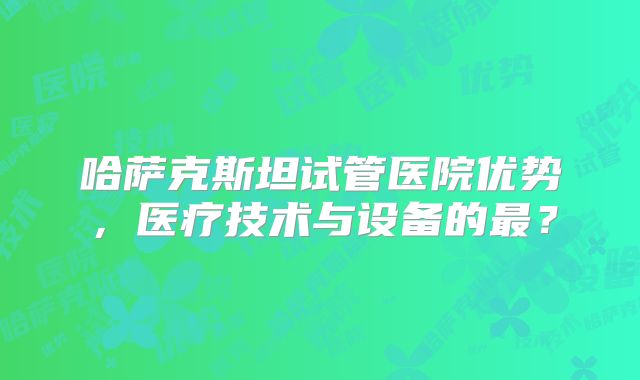 哈萨克斯坦试管医院优势，医疗技术与设备的最？