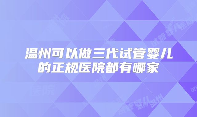 温州可以做三代试管婴儿的正规医院都有哪家