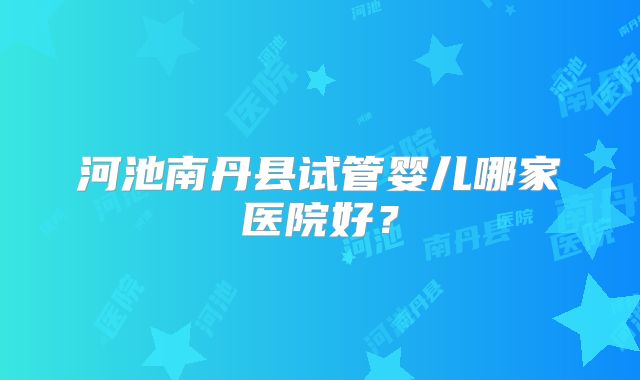 河池南丹县试管婴儿哪家医院好?