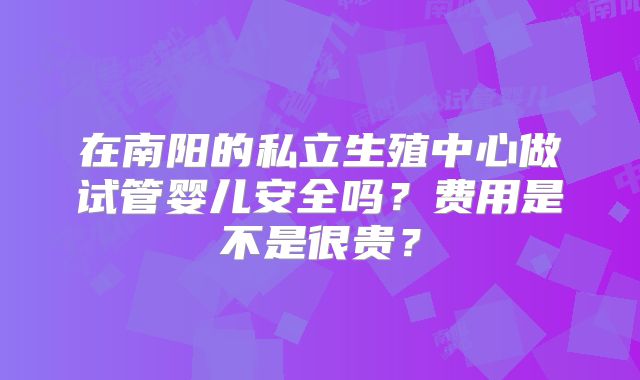 在南阳的私立生殖中心做试管婴儿安全吗?费用是不是很贵?