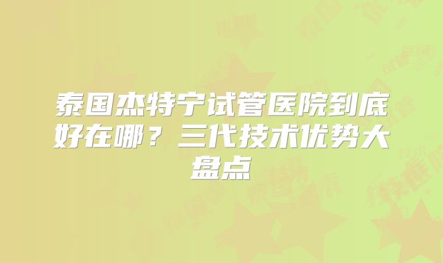 泰国杰特宁试管医院到底好在哪？三代技术优势大盘点