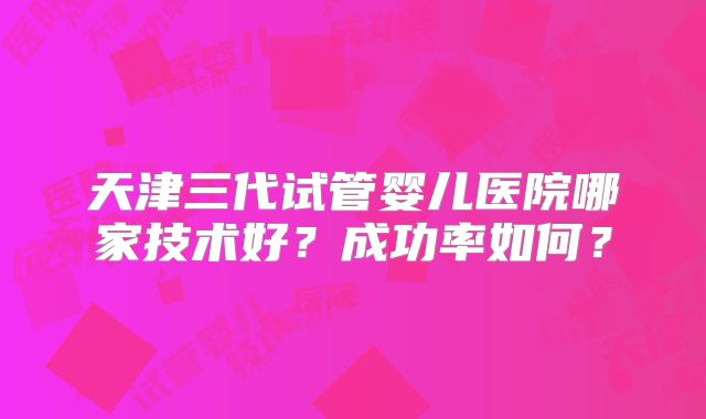 天津三代试管婴儿医院哪家技术好？成功率如何？