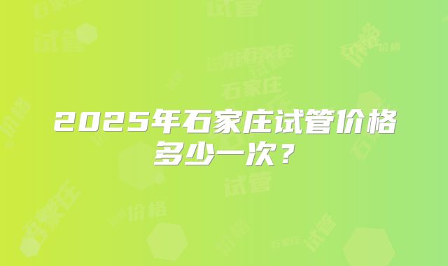2025年石家庄试管价格多少一次？