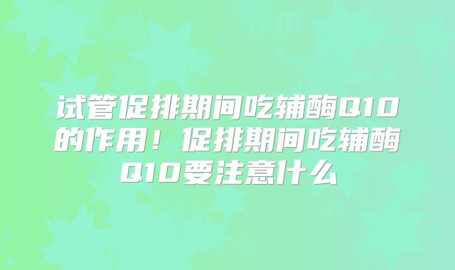 试管促排期间吃辅酶Q10的作用！促排期间吃辅酶Q10要注意什么