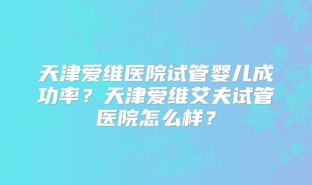 天津爱维医院试管婴儿成功率？天津爱维艾夫试管医院怎么样？