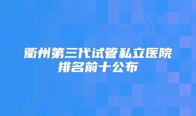 衢州第三代试管私立医院排名前十公布