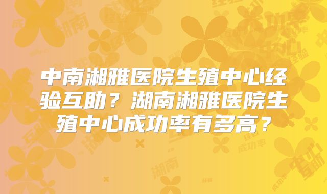 中南湘雅医院生殖中心经验互助?湖南湘雅医院生殖中心成功率有多高?