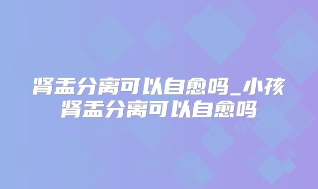 肾盂分离可以自愈吗_小孩肾盂分离可以自愈吗