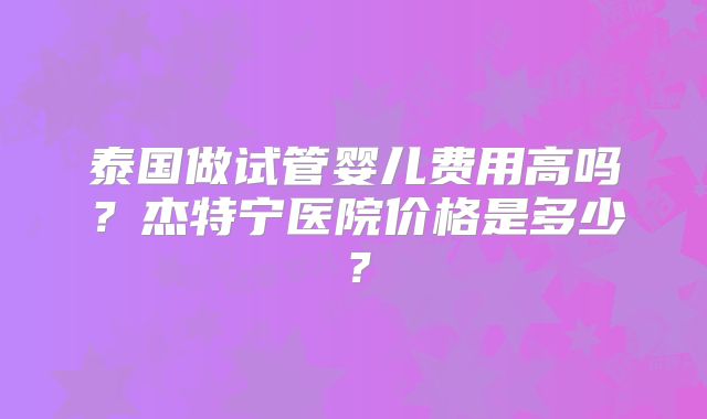 泰国做试管婴儿费用高吗?杰特宁医院价格是多少?