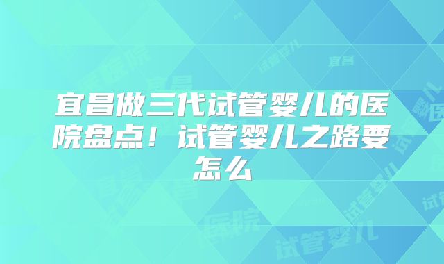 宜昌做三代试管婴儿的医院盘点!试管婴儿之路要怎么