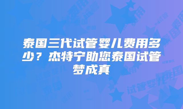 泰国三代试管婴儿费用多少？杰特宁助您泰国试管梦成真