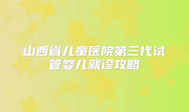 山西省儿童医院第三代试管婴儿就诊攻略