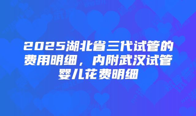 2025湖北省三代试管的费用明细,内附武汉试管婴儿花费明细