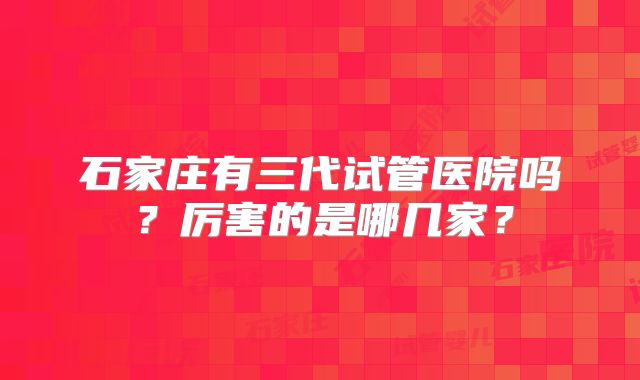 石家庄有三代试管医院吗？厉害的是哪几家？