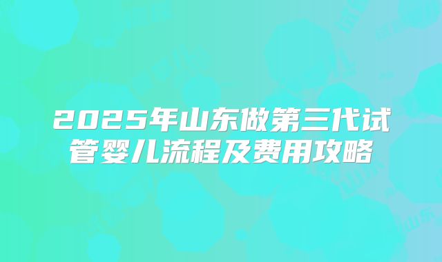 2025年山东做第三代试管婴儿流程及费用攻略