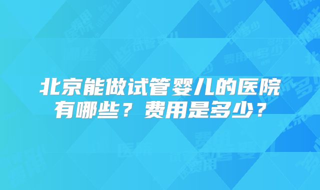 北京能做试管婴儿的医院有哪些?费用是多少?