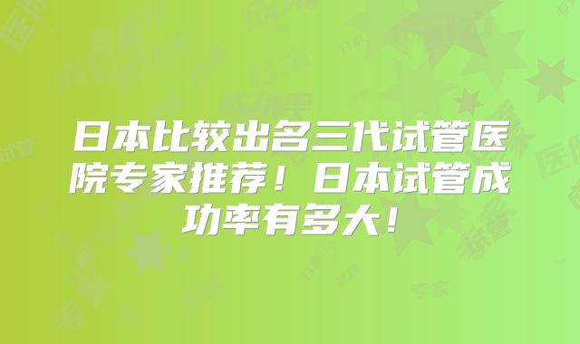 日本比较出名三代试管医院专家推荐!日本试管成功率有多大!