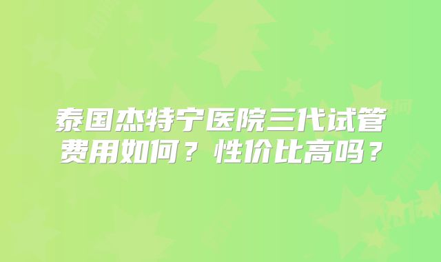 泰国杰特宁医院三代试管费用如何?性价比高吗?