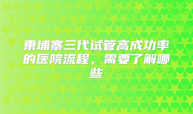 柬埔寨三代试管高成功率的医院流程，需要了解哪些