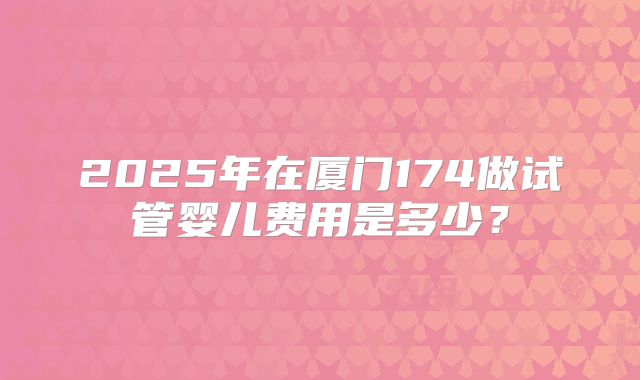 2025年在厦门174做试管婴儿费用是多少？