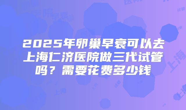 2025年卵巢早衰可以去上海仁济医院做三代试管吗？需要花费多少钱