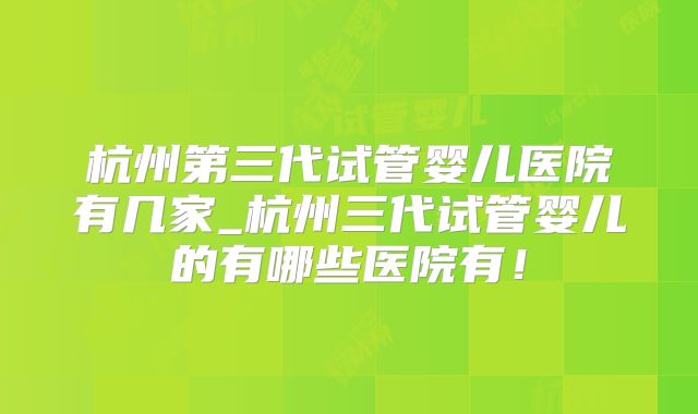 杭州第三代试管婴儿医院有几家_杭州三代试管婴儿的有哪些医院有！