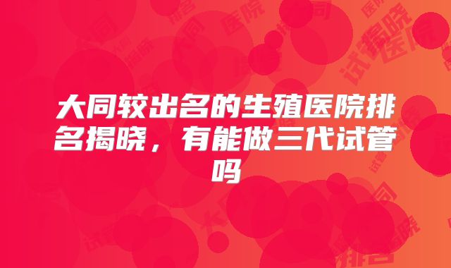 大同较出名的生殖医院排名揭晓，有能做三代试管吗