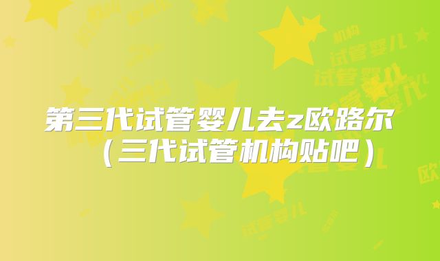 第三代试管婴儿去z欧路尔(三代试管机构贴吧)
