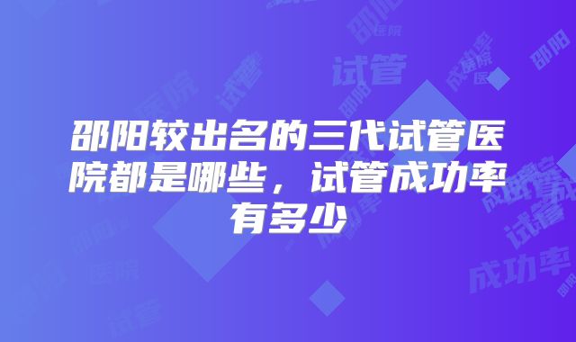 邵阳较出名的三代试管医院都是哪些，试管成功率有多少