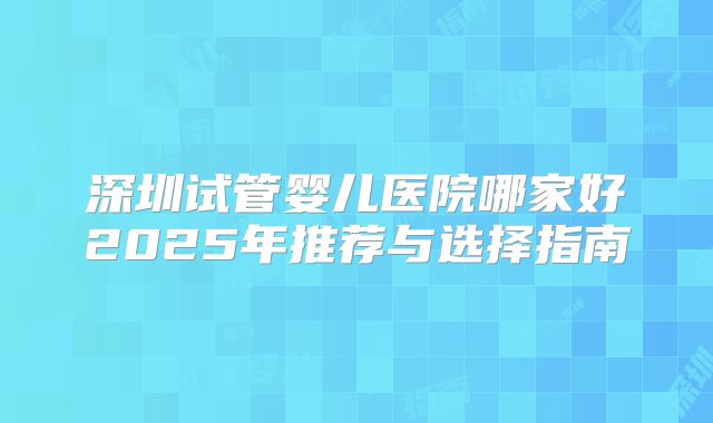 深圳试管婴儿医院哪家好2025年推荐与选择指南
