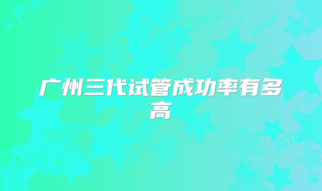 广州三代试管成功率有多高