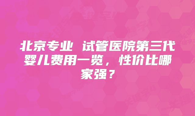 北京专业 试管医院第三代婴儿费用一览,性价比哪家强?