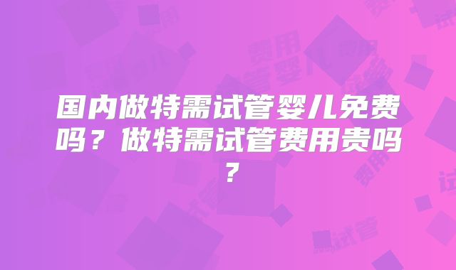 国内做特需试管婴儿免费吗？做特需试管费用贵吗？
